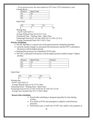 32
to break the tie.
Process Burst Time
P1 24
P2 3
P3 3
Gantt Chart
P2 P3 P1
0 3 6 30
Waiting time
For P1=6,P2=0,P3=3
Average Waiting Time=(6+0+3)/3=3 ms.
Turnaround Time = Waiting Time + Burst Time
Turnaround Time for P1=(6+24)=30,P2=(0+3)=3,P3=(3+3)=6
Average Turnaround Time=(30+3+6)/3=13ms
Priority Scheduling
➢ The SJF algorithm is a special case of the general priority-scheduling algorithm.
➢ A priority number (integer) is associated with each process and the CPU is allocated to
the process with the highest priority.
➢ Equal-priority processes are scheduled in FCFS order.
➢ The CPU is allocated to the process with the highest priority (smallest integer º highest
priority) .
Process Burst Time Priority
P1 24 2
P2 3 1
P3 3 3
Gantt Chart
P2 P1 P3
0 3 27 30
Waiting time
For P1=3,P2=0,P3=27
Average Waiting Time=(3+0+27)/3=10ms
Turnaround Time = Waiting Time + Burst Time
Turnaround Time for P1=(3+24)=27,P2=(0+3)=3,P3=(27+3)=30
Average Turn Around Time=(27+3+30)/3=20ms.
Round robin scheduling
➢ Round robin scheduling is designed especially for time-sharing
systems.
➢ It is similar to FCFS, but preemption is added to switch between
processes.
➢ Each process gets a small unit of CPU time called a time quantum or
 