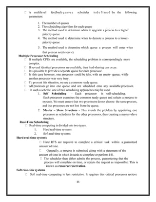 35
A multilevel feedback q u e u e scheduler is d e f i n e d by the following
parameters:
1. The number of queues
2. The scheduling algorithm for each queue
3. The method used to determine when to upgrade a process to a higher
priority queue
4. The method used to determine when to demote a process to a lower-
priority queue
5. The method used to determine which queue a process will enter when
that process needs service
Multiple Processor Scheduling
If multiple CPUs are available, the scheduling problem is correspondingly more
complex.
If several identical processors are available, then load-sharing can occur.
It is possible to provide a separate queue for each processor.
In this case however, one processor could be idle, with an empty queue, while
another processor was very busy.
To prevent this situation, we use a common ready queue.
All processes go into one queue and are scheduled onto any available processor.
In such a scheme, one of two scheduling approaches may be used.
1. Self Scheduling - Each processor is self-scheduling.
Each processor examines the common ready queue and selects a process to
execute. We must ensure that two processors do not choose the same process,
and that processes are not lost from the queue.
2. Master – Slave Structure - This avoids the problem by appointing one
processor as scheduler for the other processors, thus creating a master-slave
structure.
Real-Time Scheduling
Real-time computing is divided into two types.
1. Hard real-time systems
2. Soft real-time systems
Hard real-time systems
Hard RTS are required to complete a critical task within a guaranteed
amount of time.
Generally, a process is submitted along with a statement of the
amount of time in which it needs to complete or perform I/O.
The scheduler then either admits the process, guaranteeing that the
process will complete on time, or rejects the request as impossible. This is
known as resource reservation.
Soft real-time systems
Soft real-time computing is less restrictive. It requires that critical processes recieve
 