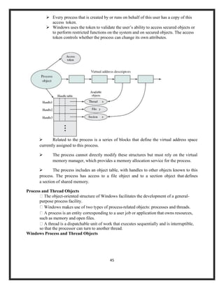 45
➢ Every process that is created by or runs on behalf of this user has a copy of this
access token.
➢ Windows uses the token to validate the user’s ability to access secured objects or
to perform restricted functions on the system and on secured objects. The access
token controls whether the process can change its own attributes.
➢ Related to the process is a series of blocks that define the virtual address space
currently assigned to this process.
➢ The process cannot directly modify these structures but must rely on the virtual
memory manager, which provides a memory allocation service for the process.
➢ The process includes an object table, with handles to other objects known to this
process. The process has access to a file object and to a section object that defines
a section of shared memory.
Process and Thread Objects
-oriented structure of Windows facilitates the development of a general-
purpose process facility.
-related objects: processes and threads.
application that owns resources,
such as memory and open files.
so that the processor can turn to another thread.
Windows Process and Thread Objects
 