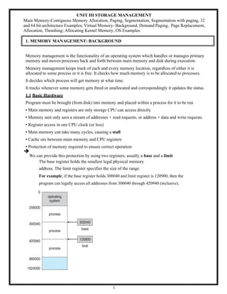 1
UNIT III STORAGE MANAGEMENT
Main Memory-Contiguous Memory Allocation, Paging, Segmentation, Segmentation with paging, 32
and 64 bit architecture Examples; Virtual Memory- Background, Demand Paging, Page Replacement,
Allocation, Thrashing; Allocating Kernel Memory, OS Examples.
1. MEMORY MANAGEMENT: BACKGROUND
Memory management is the functionality of an operating system which handles or manages primary
memory and moves processes back and forth between main memory and disk during execution.
Memory management keeps track of each and every memory location, regardless of either it is
allocated to some process or it is free. It checks how much memory is to be allocated to processes.
It decides which process will get memory at what time.
It tracks whenever some memory gets freed or unallocated and correspondingly it updates the status.
1.1 Basic Hardware
Program must be brought (from disk) into memory and placed within a process for it to be run
• Main memory and registers are only storage CPU can access directly
• Memory unit only sees a stream of addresses + read requests, or address + data and write requests
• Register access in one CPU clock (or less)
• Main memory can take many cycles, causing a stall
• Cache sits between main memory and CPU registers
• Protection of memory required to ensure correct operation
➔
We can provide this protection by using two registers, usually a base and a limit
The base register holds the smallest legal physical memory
address; The limit register specifies the size of the range.
For example, if the base register holds 300040 and limit register is 120900, then the
program can legally access all addresses from 300040 through 420940 (inclusive).
 