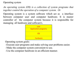Operating system
An operating system (OS) is a collection of system programs that
together control the operation of a computer system. Or
Operating system is a system software which act as a interface
between computer user and computer hardware. It is master
controller of the computer system because it is responsible for
managing all hardware and software's.
user
Application programs
OS
hardware
Operating system goals:
–Execute user programs and make solving user problems easier.
–Make the computer system convenient to use.
–Use the computer hardware in an efficient manner.
 