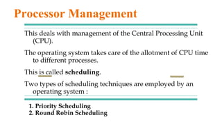 1. Priority Scheduling
2. Round Robin Scheduling
This deals with management of the Central Processing Unit
(CPU).
The operating system takes care of the allotment of CPU time
to different processes.
This is called scheduling.
Two types of scheduling techniques are employed by an
operating system :
Processor Management
 