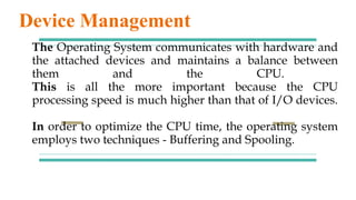 The Operating System communicates with hardware and
the attached devices and maintains a balance between
them and the CPU.
This is all the more important because the CPU
processing speed is much higher than that of I/O devices.
In order to optimize the CPU time, the operating system
employs two techniques - Buffering and Spooling.
Device Management
 