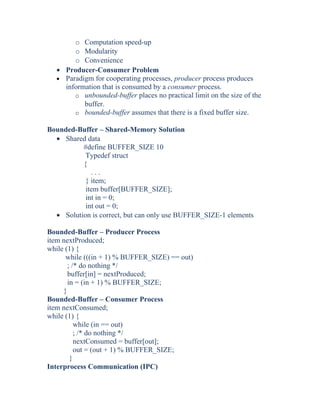 o Computation speed-up
o Modularity
o Convenience
• Producer-Consumer Problem
• Paradigm for cooperating processes, producer process produces
information that is consumed by a consumer process.
o unbounded-buffer places no practical limit on the size of the
buffer.
o bounded-buffer assumes that there is a fixed buffer size.
Bounded-Buffer – Shared-Memory Solution
• Shared data
#define BUFFER_SIZE 10
Typedef struct
{
. . .
} item;
item buffer[BUFFER_SIZE];
int in = 0;
int out = 0;
• Solution is correct, but can only use BUFFER_SIZE-1 elements
Bounded-Buffer – Producer Process
item nextProduced;
while (1) {
while (((in + 1) % BUFFER_SIZE) == out)
; /* do nothing */
buffer[in] = nextProduced;
in = (in + 1) % BUFFER_SIZE;
}
Bounded-Buffer – Consumer Process
item nextConsumed;
while (1) {
while (in == out)
; /* do nothing */
nextConsumed = buffer[out];
out = (out + 1) % BUFFER_SIZE;
}
Interprocess Communication (IPC)
 