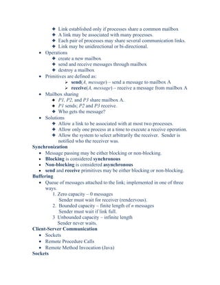 3 Link established only if processes share a common mailbox
3 A link may be associated with many processes.
3 Each pair of processes may share several communication links.
3 Link may be unidirectional or bi-directional.
• Operations
3 create a new mailbox
3 send and receive messages through mailbox
3 destroy a mailbox
• Primitives are defined as:
 send(A, message) – send a message to mailbox A
 receive(A, message) – receive a message from mailbox A
• Mailbox sharing
3 P1, P2, and P3 share mailbox A.
3 P1 sends; P2 and P3 receive.
3 Who gets the message?
• Solutions
3 Allow a link to be associated with at most two processes.
3 Allow only one process at a time to execute a receive operation.
3 Allow the system to select arbitrarily the receiver. Sender is
notified who the receiver was.
Synchronization
• Message passing may be either blocking or non-blocking.
• Blocking is considered synchronous
• Non-blocking is considered asynchronous
• send and receive primitives may be either blocking or non-blocking.
Buffering
• Queue of messages attached to the link; implemented in one of three
ways.
1. Zero capacity – 0 messages
Sender must wait for receiver (rendezvous).
2. Bounded capacity – finite length of n messages
Sender must wait if link full.
3 Unbounded capacity – infinite length
Sender never waits.
Client-Server Communication
• Sockets
• Remote Procedure Calls
• Remote Method Invocation (Java)
Sockets
 
