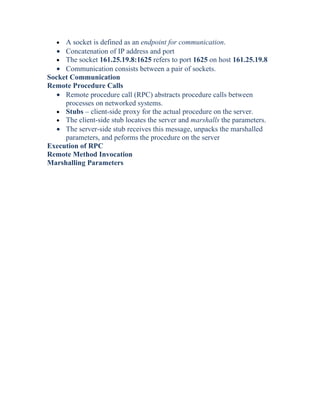 • A socket is defined as an endpoint for communication.
• Concatenation of IP address and port
• The socket 161.25.19.8:1625 refers to port 1625 on host 161.25.19.8
• Communication consists between a pair of sockets.
Socket Communication
Remote Procedure Calls
• Remote procedure call (RPC) abstracts procedure calls between
processes on networked systems.
• Stubs – client-side proxy for the actual procedure on the server.
• The client-side stub locates the server and marshalls the parameters.
• The server-side stub receives this message, unpacks the marshalled
parameters, and peforms the procedure on the server
Execution of RPC
Remote Method Invocation
Marshalling Parameters
 