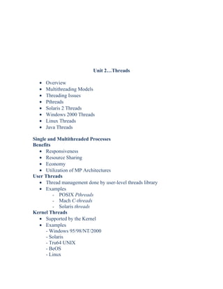 Unit 2…Threads
• Overview
• Multithreading Models
• Threading Issues
• Pthreads
• Solaris 2 Threads
• Windows 2000 Threads
• Linux Threads
• Java Threads
Single and Multithreaded Processes
Benefits
• Responsiveness
• Resource Sharing
• Economy
• Utilization of MP Architectures
User Threads
• Thread management done by user-level threads library
• Examples
- POSIX Pthreads
- Mach C-threads
- Solaris threads
Kernel Threads
• Supported by the Kernel
• Examples
- Windows 95/98/NT/2000
- Solaris
- Tru64 UNIX
- BeOS
- Linux
 