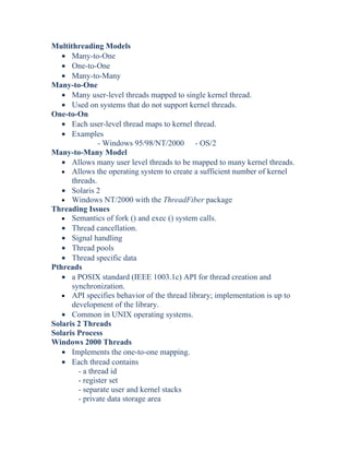 Multithreading Models
• Many-to-One
• One-to-One
• Many-to-Many
Many-to-One
• Many user-level threads mapped to single kernel thread.
• Used on systems that do not support kernel threads.
One-to-On
• Each user-level thread maps to kernel thread.
• Examples
- Windows 95/98/NT/2000 - OS/2
Many-to-Many Model
• Allows many user level threads to be mapped to many kernel threads.
• Allows the operating system to create a sufficient number of kernel
threads.
• Solaris 2
• Windows NT/2000 with the ThreadFiber package
Threading Issues
• Semantics of fork () and exec () system calls.
• Thread cancellation.
• Signal handling
• Thread pools
• Thread specific data
Pthreads
• a POSIX standard (IEEE 1003.1c) API for thread creation and
synchronization.
• API specifies behavior of the thread library; implementation is up to
development of the library.
• Common in UNIX operating systems.
Solaris 2 Threads
Solaris Process
Windows 2000 Threads
• Implements the one-to-one mapping.
• Each thread contains
- a thread id
- register set
- separate user and kernel stacks
- private data storage area
 