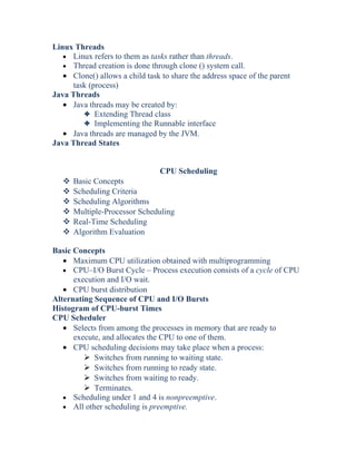 Linux Threads
• Linux refers to them as tasks rather than threads.
• Thread creation is done through clone () system call.
• Clone() allows a child task to share the address space of the parent
task (process)
Java Threads
• Java threads may be created by:
3 Extending Thread class
3 Implementing the Runnable interface
• Java threads are managed by the JVM.
Java Thread States
CPU Scheduling
 Basic Concepts
 Scheduling Criteria
 Scheduling Algorithms
 Multiple-Processor Scheduling
 Real-Time Scheduling
 Algorithm Evaluation
Basic Concepts
• Maximum CPU utilization obtained with multiprogramming
• CPU–I/O Burst Cycle – Process execution consists of a cycle of CPU
execution and I/O wait.
• CPU burst distribution
Alternating Sequence of CPU and I/O Bursts
Histogram of CPU-burst Times
CPU Scheduler
• Selects from among the processes in memory that are ready to
execute, and allocates the CPU to one of them.
• CPU scheduling decisions may take place when a process:
 Switches from running to waiting state.
 Switches from running to ready state.
 Switches from waiting to ready.
 Terminates.
• Scheduling under 1 and 4 is nonpreemptive.
• All other scheduling is preemptive.
 