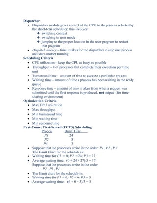 Dispatcher
• Dispatcher module gives control of the CPU to the process selected by
the short-term scheduler; this involves:
3 switching context
3 switching to user mode
3 jumping to the proper location in the user program to restart
that program
• Dispatch latency – time it takes for the dispatcher to stop one process
and start another running.
Scheduling Criteria
• CPU utilization – keep the CPU as busy as possible
• Throughput – # of processes that complete their execution per time
unit
• Turnaround time – amount of time to execute a particular process
• Waiting time – amount of time a process has been waiting in the ready
queue
• Response time – amount of time it takes from when a request was
submitted until the first response is produced, not output (for time-
sharing environment)
Optimization Criteria
• Max CPU utilization
• Max throughput
• Min turnaround time
• Min waiting time
• Min response time
First-Come, First-Served (FCFS) Scheduling
Process Burst Time
P1 24
P2 3
P3 3
• Suppose that the processes arrive in the order: P1 , P2 , P3
The Gantt Chart for the schedule is:
• Waiting time for P1 = 0; P2 = 24; P3 = 27
• Average waiting time: (0 + 24 + 27)/3 = 17
Suppose that the processes arrive in the order
P2 , P3 , P1 .
• The Gantt chart for the schedule is:
• Waiting time for P1 = 6; P2 = 0; P3 = 3
• Average waiting time: (6 + 0 + 3)/3 = 3
 