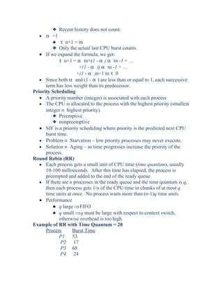 3 Recent history does not count.
• α =1
3 τ n+1 = tn
3 Only the actual last CPU burst counts.
• If we expand the formula, we get:
τ n+1 = α tn+(1 - α ) α tn -1 + …
+(1 - α )j α tn -1 + …
+(1 - α )n=1 tn τ 0
• Since both α and (1 - α ) are less than or equal to 1, each successive
term has less weight than its predecessor.
Priority Scheduling
• A priority number (integer) is associated with each process
• The CPU is allocated to the process with the highest priority (smallest
integer ≡ highest priority).
3 Preemptive
3 nonpreemptive
• SJF is a priority scheduling where priority is the predicted next CPU
burst time.
• Problem ≡ Starvation – low priority processes may never execute.
• Solution ≡ Aging – as time progresses increase the priority of the
process.
Round Robin (RR)
• Each process gets a small unit of CPU time (time quantum), usually
10-100 milliseconds. After this time has elapsed, the process is
preempted and added to the end of the ready queue.
• If there are n processes in the ready queue and the time quantum is q,
then each process gets 1/n of the CPU time in chunks of at most q
time units at once. No process waits more than (n-1)q time units.
• Performance
3 q large ⇒FIFO
3 q small ⇒q must be large with respect to context switch,
otherwise overhead is too high.
Example of RR with Time Quantum = 20
Process Burst Time
P1 53
P2 17
P3 68
P4 24
 