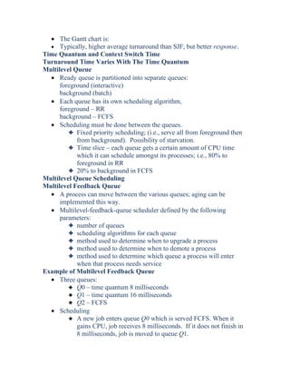 • The Gantt chart is:
• Typically, higher average turnaround than SJF, but better response.
Time Quantum and Context Switch Time
Turnaround Time Varies With The Time Quantum
Multilevel Queue
• Ready queue is partitioned into separate queues:
foreground (interactive)
background (batch)
• Each queue has its own scheduling algorithm,
foreground – RR
background – FCFS
• Scheduling must be done between the queues.
3 Fixed priority scheduling; (i.e., serve all from foreground then
from background). Possibility of starvation.
3 Time slice – each queue gets a certain amount of CPU time
which it can schedule amongst its processes; i.e., 80% to
foreground in RR
3 20% to background in FCFS
Multilevel Queue Scheduling
Multilevel Feedback Queue
• A process can move between the various queues; aging can be
implemented this way.
• Multilevel-feedback-queue scheduler defined by the following
parameters:
3 number of queues
3 scheduling algorithms for each queue
3 method used to determine when to upgrade a process
3 method used to determine when to demote a process
3 method used to determine which queue a process will enter
when that process needs service
Example of Multilevel Feedback Queue
• Three queues:
3 Q0 – time quantum 8 milliseconds
3 Q1 – time quantum 16 milliseconds
3 Q2 – FCFS
• Scheduling
3 A new job enters queue Q0 which is served FCFS. When it
gains CPU, job receives 8 milliseconds. If it does not finish in
8 milliseconds, job is moved to queue Q1.
 