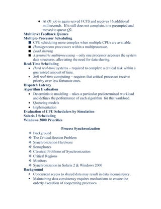 3 At Q1 job is again served FCFS and receives 16 additional
milliseconds. If it still does not complete, it is preempted and
moved to queue Q2.
Multilevel Feedback Queues
Multiple-Processor Scheduling
s CPU scheduling more complex when multiple CPUs are available.
s Homogeneous processors within a multiprocessor.
s Load sharing
s Asymmetric multiprocessing – only one processor accesses the system
data structures, alleviating the need for data sharing.
Real-Time Scheduling
• Hard real-time systems – required to complete a critical task within a
guaranteed amount of time.
• Soft real-time computing – requires that critical processes receive
priority over less fortunate ones.
Dispatch Latency
Algorithm Evaluation
• Deterministic modeling – takes a particular predetermined workload
and defines the performance of each algorithm for that workload.
• Queueing models
• Implementation
Evaluation of CPU Schedulers by Simulation
Solaris 2 Scheduling
Windows 2000 Priorities
Process Synchronization
 Background
 The Critical-Section Problem
 Synchronization Hardware
 Semaphores
 Classical Problems of Synchronization
 Critical Regions
 Monitors
 Synchronization in Solaris 2 & Windows 2000
Background
 Concurrent access to shared data may result in data inconsistency.
 Maintaining data consistency requires mechanisms to ensure the
orderly execution of cooperating processes.
 