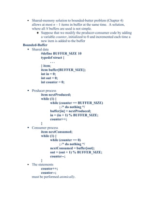  Shared-memory solution to bounded-butter problem (Chapter 4)
allows at most n – 1 items in buffer at the same time. A solution,
where all N buffers are used is not simple.
3 Suppose that we modify the producer-consumer code by adding
a variable counter, initialized to 0 and incremented each time a
new item is added to the buffer
Bounded-Buffer
 Shared data
#define BUFFER_SIZE 10
typedef struct {
. . .
} item;
item buffer[BUFFER_SIZE];
int in = 0;
int out = 0;
int counter = 0;
 Producer process
item nextProduced;
while (1) {
while (counter == BUFFER_SIZE)
; /* do nothing */
buffer[in] = nextProduced;
in = (in + 1) % BUFFER_SIZE;
counter++;
}
 Consumer process
item nextConsumed;
while (1) {
while (counter == 0)
; /* do nothing */
nextConsumed = buffer[out];
out = (out + 1) % BUFFER_SIZE;
counter--;
}
 The statements
counter++;
counter--;
must be performed atomically.
 