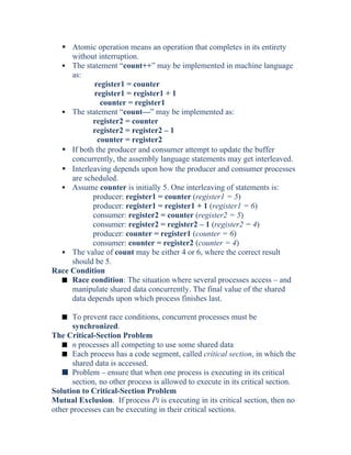  Atomic operation means an operation that completes in its entirety
without interruption.
 The statement “count++” may be implemented in machine language
as:
register1 = counter
register1 = register1 + 1
counter = register1
 The statement “count—” may be implemented as:
register2 = counter
register2 = register2 – 1
counter = register2
 If both the producer and consumer attempt to update the buffer
concurrently, the assembly language statements may get interleaved.
 Interleaving depends upon how the producer and consumer processes
are scheduled.
 Assume counter is initially 5. One interleaving of statements is:
producer: register1 = counter (register1 = 5)
producer: register1 = register1 + 1 (register1 = 6)
consumer: register2 = counter (register2 = 5)
consumer: register2 = register2 – 1 (register2 = 4)
producer: counter = register1 (counter = 6)
consumer: counter = register2 (counter = 4)
 The value of count may be either 4 or 6, where the correct result
should be 5.
Race Condition
s Race condition: The situation where several processes access – and
manipulate shared data concurrently. The final value of the shared
data depends upon which process finishes last.
s To prevent race conditions, concurrent processes must be
synchronized.
The Critical-Section Problem
s n processes all competing to use some shared data
s Each process has a code segment, called critical section, in which the
shared data is accessed.
s Problem – ensure that when one process is executing in its critical
section, no other process is allowed to execute in its critical section.
Solution to Critical-Section Problem
Mutual Exclusion. If process Pi is executing in its critical section, then no
other processes can be executing in their critical sections.
 