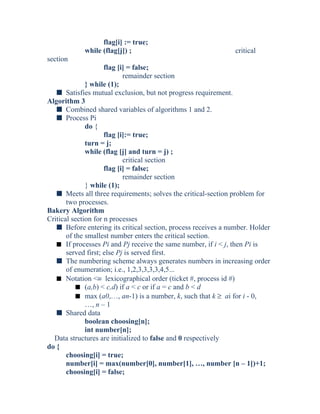 flag[i] := true;
while (flag[j]) ; critical
section
flag [i] = false;
remainder section
} while (1);
s Satisfies mutual exclusion, but not progress requirement.
Algorithm 3
s Combined shared variables of algorithms 1 and 2.
s Process Pi
do {
flag [i]:= true;
turn = j;
while (flag [j] and turn = j) ;
critical section
flag [i] = false;
remainder section
} while (1);
s Meets all three requirements; solves the critical-section problem for
two processes.
Bakery Algorithm
Critical section for n processes
s Before entering its critical section, process receives a number. Holder
of the smallest number enters the critical section.
s If processes Pi and Pj receive the same number, if i < j, then Pi is
served first; else Pj is served first.
s The numbering scheme always generates numbers in increasing order
of enumeration; i.e., 1,2,3,3,3,3,4,5...
s Notation <≡ lexicographical order (ticket #, process id #)
s (a,b) < c,d) if a < c or if a = c and b < d
s max (a0,…, an-1) is a number, k, such that k ≥ ai for i - 0,
…, n – 1
s Shared data
boolean choosing[n];
int number[n];
Data structures are initialized to false and 0 respectively
do {
choosing[i] = true;
number[i] = max(number[0], number[1], …, number [n – 1])+1;
choosing[i] = false;
 