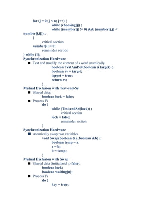 for (j = 0; j < n; j++) {
while (choosing[j]) ;
while ((number[j] != 0) && (number[j,j] <
number[i,i])) ;
}
critical section
number[i] = 0;
remainder section
} while (1);
Synchronization Hardware
s Test and modify the content of a word atomically
boolean TestAndSet(boolean &target) {
boolean rv = target;
tqrget = true;
return rv;
}
Mutual Exclusion with Test-and-Set
s Shared data:
boolean lock = false;
s Process Pi
do {
while (TestAndSet(lock)) ;
critical section
lock = false;
remainder section
}
Synchronization Hardware
s Atomically swap two variables.
void Swap(boolean &a, boolean &b) {
boolean temp = a;
a = b;
b = temp;
}
Mutual Exclusion with Swap
s Shared data (initialized to false):
boolean lock;
boolean waiting[n];
s Process Pi
do {
key = true;
 