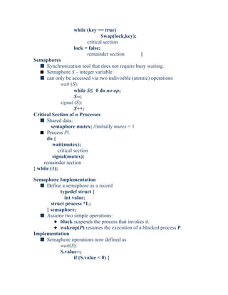while (key == true)
Swap(lock,key);
critical section
lock = false;
remainder section }
Semaphores
s Synchronization tool that does not require busy waiting.
s Semaphore S – integer variable
s can only be accessed via two indivisible (atomic) operations
wait (S):
while S≤ 0 do no-op;
S--;
signal (S):
S++;
Critical Section of n Processes
s Shared data:
semaphore mutex; //initially mutex = 1
s Process Pi:
do {
wait(mutex);
critical section
signal(mutex);
remainder section
} while (1);
Semaphore Implementation
s Define a semaphore as a record
typedef struct {
int value;
struct process *L;
} semaphore;
s Assume two simple operations:
3 block suspends the process that invokes it.
3 wakeup(P) resumes the execution of a blocked process P.
Implementation
s Semaphore operations now defined as
wait(S):
S.value--;
if (S.value < 0) {
 