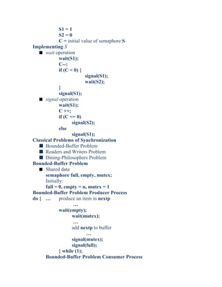 S1 = 1
S2 = 0
C = initial value of semaphore S
Implementing S
s wait operation
wait(S1);
C--;
if (C < 0) {
signal(S1);
wait(S2);
}
signal(S1);
s signal operation
wait(S1);
C ++;
if (C <= 0)
signal(S2);
else
signal(S1);
Classical Problems of Synchronization
s Bounded-Buffer Problem
s Readers and Writers Problem
s Dining-Philosophers Problem
Bounded-Buffer Problem
s Shared data
semaphore full, empty, mutex;
Initially:
full = 0, empty = n, mutex = 1
Bounded-Buffer Problem Producer Process
do { … produce an item in nextp
…
wait(empty);
wait(mutex);
…
add nextp to buffer
…
signal(mutex);
signal(full);
} while (1);
Bounded-Buffer Problem Consumer Process
 