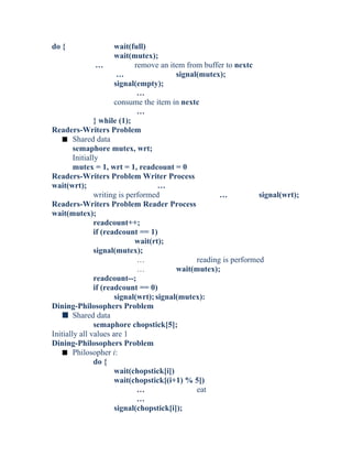 do { wait(full)
wait(mutex);
… remove an item from buffer to nextc
… signal(mutex);
signal(empty);
…
consume the item in nextc
…
} while (1);
Readers-Writers Problem
s Shared data
semaphore mutex, wrt;
Initially
mutex = 1, wrt = 1, readcount = 0
Readers-Writers Problem Writer Process
wait(wrt); …
writing is performed … signal(wrt);
Readers-Writers Problem Reader Process
wait(mutex);
readcount++;
if (readcount == 1)
wait(rt);
signal(mutex);
… reading is performed
… wait(mutex);
readcount--;
if (readcount == 0)
signal(wrt);signal(mutex):
Dining-Philosophers Problem
s Shared data
semaphore chopstick[5];
Initially all values are 1
Dining-Philosophers Problem
s Philosopher i:
do {
wait(chopstick[i])
wait(chopstick[(i+1) % 5])
… eat
…
signal(chopstick[i]);
 