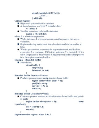 signal(chopstick[(i+1) % 5]);
…think …
} while (1);
Critical Regions
s High-level synchronization construct
s A shared variable v of type T, is declared as:
v: shared T
s Variable v accessed only inside statement
region v when B do S
where B is a boolean expression.
s While statement S is being executed, no other process can access
variable v.
s Regions referring to the same shared variable exclude each other in
time.
s When a process tries to execute the region statement, the Boolean
expression B is evaluated. If B is true, statement S is executed. If it is
false, the process is delayed until B becomes true and no other process
is in the region associated with v.
Example – Bounded Buffer
s Shared data:
struct buffer {
int pool[n];
int count, in, out;
}
Bounded Buffer Producer Process
s Producer process inserts nextp into the shared buffer
region buffer when( count < n) {
pool[in] = nextp;
in:= (in+1) % n;
count++;
}
Bounded Buffer Consumer Process
s Consumer process removes an item from the shared buffer and puts it
in nextc
region buffer when (count > 0) { nextc
= pool[out];
out = (out+1) % n;
count--;
}
Implementation region x when B do S
 