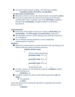 s Associate with the shared variable x, the following variables:
semaphore mutex, first-delay, second-delay;
int first-count, second-count;
s Mutually exclusive access to the critical section is provided by mutex.
s If a process cannot enter the critical section because the Boolean
expression B is false, it initially waits on the first-delay semaphore;
moved to the second-delay semaphore before it is allowed to
reevaluate B.
Implementation
s Keep track of the number of processes waiting on first-delay and
second-delay, with first-count and second-count respectively.
s The algorithm assumes a FIFO ordering in the queuing of processes
for a semaphore.
s For an arbitrary queuing discipline, a more complicated
implementation is required.
Monitors
s High-level synchronization construct that allows the safe sharing of an
abstract data type among concurrent processes.
monitor monitor-name
{
shared variable declarations
procedure body P1 (…) {
. . . }
procedure body P2 (…) {
. . . }
procedure body Pn (…) {
. . . }
{initialization code } }
s To allow a process to wait within the monitor, a condition variable
must be declared, as
condition x, y;
s Condition variable can only be used with the operations wait and
signal.
3 The operation
x.wait();
means that the process invoking this operation is suspended until another
process invokes
x.signal();
 