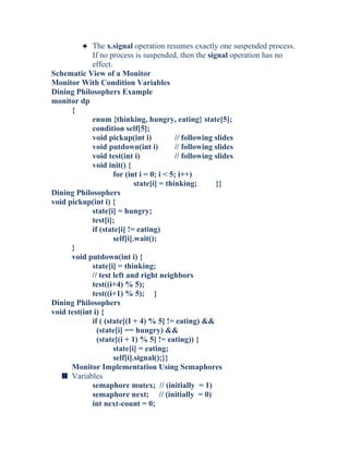 3 The x.signal operation resumes exactly one suspended process.
If no process is suspended, then the signal operation has no
effect.
Schematic View of a Monitor
Monitor With Condition Variables
Dining Philosophers Example
monitor dp
{
enum {thinking, hungry, eating} state[5];
condition self[5];
void pickup(int i) // following slides
void putdown(int i) // following slides
void test(int i) // following slides
void init() {
for (int i = 0; i < 5; i++)
state[i] = thinking; }}
Dining Philosophers
void pickup(int i) {
state[i] = hungry;
test[i];
if (state[i] != eating)
self[i].wait();
}
void putdown(int i) {
state[i] = thinking;
// test left and right neighbors
test((i+4) % 5);
test((i+1) % 5); }
Dining Philosophers
void test(int i) {
if ( (state[(I + 4) % 5] != eating) &&
(state[i] == hungry) &&
(state[(i + 1) % 5] != eating)) {
state[i] = eating;
self[i].signal();}}
Monitor Implementation Using Semaphores
s Variables
semaphore mutex; // (initially = 1)
semaphore next; // (initially = 0)
int next-count = 0;
 