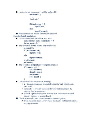 s Each external procedure F will be replaced by
wait(mutex);
…
body of F;
…
if (next-count > 0)
signal(next)
else
signal(mutex);
s Mutual exclusion within a monitor is ensured.
Monitor Implementation
s For each condition variable x, we have:
semaphore x-sem; // (initially = 0)
int x-count = 0;
s The operation x.wait can be implemented as:
x-count++;
if (next-count > 0)
signal(next);
else
signal(mutex);
wait(x-sem);
x-count--;
s The operation x.signal can be implemented as:
if (x-count > 0) {
next-count++;
signal(x-sem);
wait(next);
next-count--;
}
s Conditional-wait construct: x.wait(c);
3 c – integer expression evaluated when the wait operation is
executed.
3 value of c (a priority number) stored with the name of the
process that is suspended.
3 when x.signal is executed, process with smallest associated
priority number is resumed next.
s Check two conditions to establish correctness of system:
3 User processes must always make their calls on the monitor in a
correct sequence.
 
