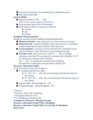 s Several cars may have to be backed up if a deadlock occurs.
s Starvation is possible.
System Model
s Resource types R1, R2, . . ., Rm
CPU cycles, memory space, I/O devices
s Each resource type Ri has Wi instances.
s Each process utilizes a resource as follows:
3 request
3 use
3 release
Deadlock Characterization
Deadlock can arise if four conditions hold simultaneously.
s Mutual exclusion: only one process at a time can use a resource.
s Hold and wait: a process holding at least one resource is waiting to
acquire additional resources held by other processes.
s No preemption: a resource can be released only voluntarily by the
process holding it, after that process has completed its task.
s Circular wait: there exists a set {P0, P1, …, P0} of waiting
processes such that P0 is waiting for a resource that is held by P1, P1
is waiting for a resource that is held by
P2, …, Pn–1 is waiting for a resource that is held by
Pn, and P0 is waiting for a resource that is held by P0.
Resource-Allocation Graph
A set of vertices V and a set of edges E.
s V is partitioned into two types:
3 P = {P1, P2, …, Pn}, the set consisting of all the processes in
the system.
3 R = {R1, R2, …, Rm}, the set consisting of all resource types in
the system.
s request edge – directed edge P1 →Rj
s assignment edge – directed edge Rj →Pi
* Process
* Resource Type with 4 instances
* Pi requests instance of Rj
* Pi is holding an instance of Rj
Example of a Resource Allocation Graph
Resource Allocation Graph With A Deadlock
Resource Allocation Graph With A Cycle But No Deadlock
Basic Facts
 