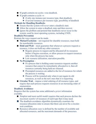 s If graph contains no cycles ⇒no deadlock.
s If graph contains a cycle ⇒
3 if only one instance per resource type, then deadlock.
3 if several instances per resource type, possibility of deadlock
Methods for Handling Deadlocks
s Ensure that the system will never enter a deadlock state.
s Allow the system to enter a deadlock state and then recover.
s Ignore the problem and pretend that deadlocks never occur in the
system; used by most operating systems, including UNIX.
Deadlock Prevention
Restrain the ways request can be made.
s Mutual Exclusion – not required for sharable resources; must hold
for nonsharable resources.
s Hold and Wait – must guarantee that whenever a process requests a
resource, it does not hold any other resources.
3 Require process to request and be allocated all its resources
before it begins execution, or allow process to request resources
only when the process has none.
3 Low resource utilization; starvation possible.
s No Preemption –
3 If a process that is holding some resources requests another
resource that cannot be immediately allocated to it, then all
resources currently being held are released.
3 Preempted resources are added to the list of resources for which
the process is waiting.
3 Process will be restarted only when it can regain its old
resources, as well as the new ones that it is requesting.
s Circular Wait – impose a total ordering of all resource types, and
require that each process requests resources in an increasing order of
enumeration.
Deadlock Avoidance
Requires that the system has some additional a priori information
available.
s Simplest and most useful model requires that each process declare the
maximum number of resources of each type that it may need.
s The deadlock-avoidance algorithm dynamically examines the
resource-allocation state to ensure that there can never be a circular-
wait condition.
s Resource-allocation state is defined by the number of available and
allocated resources, and the maximum demands of the processes.
 