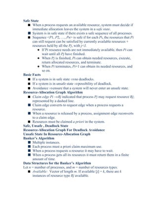 Safe State
s When a process requests an available resource, system must decide if
immediate allocation leaves the system in a safe state.
s System is in safe state if there exists a safe sequence of all processes.
s Sequence <P1, P2, …, Pn> is safe if for each Pi, the resources that Pi
can still request can be satisfied by currently available resources +
resources held by all the Pj, with j<I.
3 If Pi resource needs are not immediately available, then Pi can
wait until all Pj have finished.
3 When Pj is finished, Pi can obtain needed resources, execute,
return allocated resources, and terminate.
3 When Pi terminates, Pi+1 can obtain its needed resources, and
so on.
Basic Facts
s If a system is in safe state ⇒no deadlocks.
s If a system is in unsafe state ⇒possibility of deadlock.
s Avoidance ⇒ensure that a system will never enter an unsafe state.
Resource-Allocation Graph Algorithm
s Claim edge Pi →Rj indicated that process Pj may request resource Rj;
represented by a dashed line.
s Claim edge converts to request edge when a process requests a
resource.
s When a resource is released by a process, assignment edge reconverts
to a claim edge.
s Resources must be claimed a priori in the system.
Safe, Unsafe , Deadlock State
Resource-Allocation Graph For Deadlock Avoidance
Unsafe State In Resource-Allocation Graph
Banker’s Algorithm
s Multiple instances.
s Each process must a priori claim maximum use.
s When a process requests a resource it may have to wait.
s When a process gets all its resources it must return them in a finite
amount of time.
Data Structures for the Banker’s Algorithm
Let n = number of processes, and m = number of resources types.
s Available: Vector of length m. If available [j] = k, there are k
instances of resource type Rj available.
 