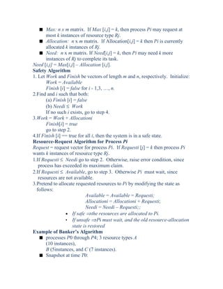 s Max: n x m matrix. If Max [i,j] = k, then process Pi may request at
most k instances of resource type Rj.
s Allocation: n x m matrix. If Allocation[i,j] = k then Pi is currently
allocated k instances of Rj.
s Need: n x m matrix. If Need[i,j] = k, then Pi may need k more
instances of Rj to complete its task.
Need [i,j] = Max[i,j] – Allocation [i,j].
Safety Algorithm
1. Let Work and Finish be vectors of length m and n, respectively. Initialize:
Work = Available
Finish [i] = false for i - 1,3, …, n.
2.Find and i such that both:
(a) Finish [i] = false
(b) Needi ≤ Work
If no such i exists, go to step 4.
3.Work = Work + Allocationi
Finish[i] = true
go to step 2.
4.If Finish [i] == true for all i, then the system is in a safe state.
Resource-Request Algorithm for Process Pi
Request = request vector for process Pi. If Requesti [j] = k then process Pi
wants k instances of resource type Rj.
1.If Requesti ≤ Needi go to step 2. Otherwise, raise error condition, since
process has exceeded its maximum claim.
2.If Requesti ≤ Available, go to step 3. Otherwise Pi must wait, since
resources are not available.
3.Pretend to allocate requested resources to Pi by modifying the state as
follows:
Available = Available = Requesti;
Allocationi = Allocationi + Requesti;
Needi = Needi – Requesti;;
• If safe ⇒the resources are allocated to Pi.
• If unsafe ⇒Pi must wait, and the old resource-allocation
state is restored
Example of Banker’s Algorithm
s processes P0 through P4; 3 resource types A
(10 instances),
B (5instances, and C (7 instances).
s Snapshot at time T0:
 