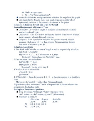 3 Nodes are processes.
3 Pi →Pj if Pi is waiting for Pj.
s Periodically invoke an algorithm that searches for a cycle in the graph.
s An algorithm to detect a cycle in a graph requires an order of n2
operations, where n is the number of vertices in the graph.
Resource-Allocation Graph and Wait-for Graph
Several Instances of a Resource Type
s Available: A vector of length m indicates the number of available
resources of each type.
s Allocation: An n x m matrix defines the number of resources of each
type currently allocated to each process.
s Request: An n x m matrix indicates the current request of each
process. If Request [ij] = k, then process Pi is requesting k more
instances of resource type. Rj.
Detection Algorithm
1. Let Work and Finish be vectors of length m and n, respectively Initialize:
(a) Work = Available
(b) For i = 1,2, …, n, if Allocationi ≠ 0, then
Finish[i] = false;otherwise, Finish[i] = true.
2.Find an index i such that both:
(a)Finish[i] == false
(b)Requesti ≤ Work
If no such i exists, go to step 4.
3. Work = Work + Allocationi
Finish[i] = true
go to step 2.
4. If Finish[i] == false, for some i, 1 ≤ i ≤ n, then the system is in deadlock
state.
Moreover, if Finish[i] == false, then Pi is deadlocked.
Algorithm requires an order of O(m x n2) operations to detect whether the
system is in deadlocked state.
Example of Detection Algorithm
s Five processes P0 through P4; three resource types
A (7 instances), B (2 instances), and C (6 instances).
s Snapshot at time T0:
Allocation Request Available
A B C A B C A B C
P0 0 1 0 0 0 0 0 0 0
P1 2 0 0 2 0 2
 