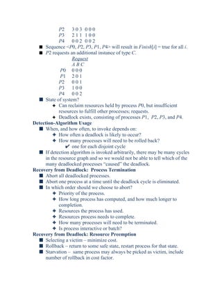 P2 3 0 3 0 0 0
P3 2 1 1 1 0 0
P4 0 0 2 0 0 2
s Sequence <P0, P2, P3, P1, P4> will result in Finish[i] = true for all i.
s P2 requests an additional instance of type C.
Request
A B C
P0 0 0 0
P1 2 0 1
P2 0 0 1
P3 1 0 0
P4 0 0 2
s State of system?
3 Can reclaim resources held by process P0, but insufficient
resources to fulfill other processes; requests.
3 Deadlock exists, consisting of processes P1, P2, P3, and P4.
Detection-Algorithm Usage
s When, and how often, to invoke depends on:
3 How often a deadlock is likely to occur?
3 How many processes will need to be rolled back?
one for each disjoint cycle
s If detection algorithm is invoked arbitrarily, there may be many cycles
in the resource graph and so we would not be able to tell which of the
many deadlocked processes “caused” the deadlock.
Recovery from Deadlock: Process Termination
s Abort all deadlocked processes.
s Abort one process at a time until the deadlock cycle is eliminated.
s In which order should we choose to abort?
3 Priority of the process.
3 How long process has computed, and how much longer to
completion.
3 Resources the process has used.
3 Resources process needs to complete.
3 How many processes will need to be terminated.
3 Is process interactive or batch?
Recovery from Deadlock: Resource Preemption
s Selecting a victim – minimize cost.
s Rollback – return to some safe state, restart process for that state.
s Starvation – same process may always be picked as victim, include
number of rollback in cost factor.
 