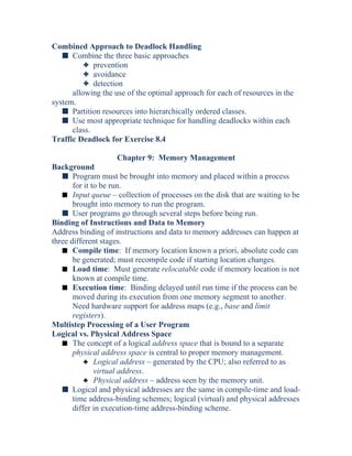 Combined Approach to Deadlock Handling
s Combine the three basic approaches
3 prevention
3 avoidance
3 detection
allowing the use of the optimal approach for each of resources in the
system.
s Partition resources into hierarchically ordered classes.
s Use most appropriate technique for handling deadlocks within each
class.
Traffic Deadlock for Exercise 8.4
Chapter 9: Memory Management
Background
s Program must be brought into memory and placed within a process
for it to be run.
s Input queue – collection of processes on the disk that are waiting to be
brought into memory to run the program.
s User programs go through several steps before being run.
Binding of Instructions and Data to Memory
Address binding of instructions and data to memory addresses can happen at
three different stages.
s Compile time: If memory location known a priori, absolute code can
be generated; must recompile code if starting location changes.
s Load time: Must generate relocatable code if memory location is not
known at compile time.
s Execution time: Binding delayed until run time if the process can be
moved during its execution from one memory segment to another.
Need hardware support for address maps (e.g., base and limit
registers).
Multistep Processing of a User Program
Logical vs. Physical Address Space
s The concept of a logical address space that is bound to a separate
physical address space is central to proper memory management.
3 Logical address – generated by the CPU; also referred to as
virtual address.
3 Physical address – address seen by the memory unit.
s Logical and physical addresses are the same in compile-time and load-
time address-binding schemes; logical (virtual) and physical addresses
differ in execution-time address-binding scheme.
 