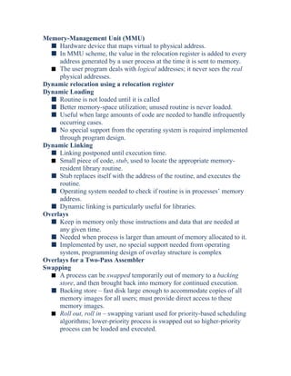 Memory-Management Unit (MMU)
s Hardware device that maps virtual to physical address.
s In MMU scheme, the value in the relocation register is added to every
address generated by a user process at the time it is sent to memory.
s The user program deals with logical addresses; it never sees the real
physical addresses.
Dynamic relocation using a relocation register
Dynamic Loading
s Routine is not loaded until it is called
s Better memory-space utilization; unused routine is never loaded.
s Useful when large amounts of code are needed to handle infrequently
occurring cases.
s No special support from the operating system is required implemented
through program design.
Dynamic Linking
s Linking postponed until execution time.
s Small piece of code, stub, used to locate the appropriate memory-
resident library routine.
s Stub replaces itself with the address of the routine, and executes the
routine.
s Operating system needed to check if routine is in processes’ memory
address.
s Dynamic linking is particularly useful for libraries.
Overlays
s Keep in memory only those instructions and data that are needed at
any given time.
s Needed when process is larger than amount of memory allocated to it.
s Implemented by user, no special support needed from operating
system, programming design of overlay structure is complex
Overlays for a Two-Pass Assembler
Swapping
s A process can be swapped temporarily out of memory to a backing
store, and then brought back into memory for continued execution.
s Backing store – fast disk large enough to accommodate copies of all
memory images for all users; must provide direct access to these
memory images.
s Roll out, roll in – swapping variant used for priority-based scheduling
algorithms; lower-priority process is swapped out so higher-priority
process can be loaded and executed.
 