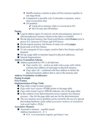 3 Shuffle memory contents to place all free memory together in
one large block.
3 Compaction is possible only if relocation is dynamic, and is
done at execution time.
3 I/O problem
Latch job in memory while it is involved in I/O.
Do I/O only into OS buffers.
Paging
s Logical address space of a process can be noncontiguous; process is
allocated physical memory whenever the latter is available.
s Divide physical memory into fixed-sized blocks called frames (size is
power of 2, between 512 bytes and 8192 bytes).
s Divide logical memory into blocks of same size called pages.
s Keep track of all free frames.
s To run a program of size n pages, need to find n free frames and load
program.
s Set up a page table to translate logical to physical addresses.
s Internal fragmentation.
Address Translation Scheme
s Address generated by CPU is divided into:
3 Page number (p) – used as an index into a page table which
contains base address of each page in physical memory.
3 Page offset (d) – combined with base address to define the
physical memory address that is sent to the memory unit.
Address Translation Architecture
Paging Example
Free Frames
Implementation of Page Table
s Page table is kept in main memory.
s Page-table base register (PTBR) points to the page table.
s Page-table length register (PRLR) indicates size of the page table.
s In this scheme every data/instruction access requires two memory
accesses. One for the page table and one for the data/instruction.
s The two memory access problem can be solved by the use of a special
fast-lookup hardware cache called associative memory or translation
look-aside buffers (TLBs)
Associative Memory
s Associative memory – parallel search
Address translation (A´, A´´)
3 If A´ is in associative register, get frame # out.
 