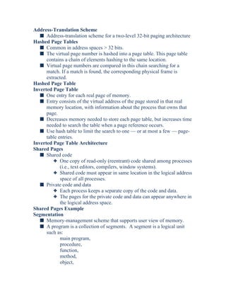 Address-Translation Scheme
s Address-translation scheme for a two-level 32-bit paging architecture
Hashed Page Tables
s Common in address spaces > 32 bits.
s The virtual page number is hashed into a page table. This page table
contains a chain of elements hashing to the same location.
s Virtual page numbers are compared in this chain searching for a
match. If a match is found, the corresponding physical frame is
extracted.
Hashed Page Table
Inverted Page Table
s One entry for each real page of memory.
s Entry consists of the virtual address of the page stored in that real
memory location, with information about the process that owns that
page.
s Decreases memory needed to store each page table, but increases time
needed to search the table when a page reference occurs.
s Use hash table to limit the search to one — or at most a few — page-
table entries.
Inverted Page Table Architecture
Shared Pages
s Shared code
3 One copy of read-only (reentrant) code shared among processes
(i.e., text editors, compilers, window systems).
3 Shared code must appear in same location in the logical address
space of all processes.
s Private code and data
3 Each process keeps a separate copy of the code and data.
3 The pages for the private code and data can appear anywhere in
the logical address space.
Shared Pages Example
Segmentation
s Memory-management scheme that supports user view of memory.
s A program is a collection of segments. A segment is a logical unit
such as:
main program,
procedure,
function,
method,
object,
 