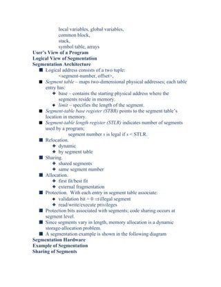 local variables, global variables,
common block,
stack,
symbol table, arrays
User’s View of a Program
Logical View of Segmentation
Segmentation Architecture
s Logical address consists of a two tuple:
<segment-number, offset>,
s Segment table – maps two-dimensional physical addresses; each table
entry has:
3 base – contains the starting physical address where the
segments reside in memory.
3 limit – specifies the length of the segment.
s Segment-table base register (STBR) points to the segment table’s
location in memory.
s Segment-table length register (STLR) indicates number of segments
used by a program;
segment number s is legal if s < STLR.
s Relocation.
3 dynamic
3 by segment table
s Sharing.
3 shared segments
3 same segment number
s Allocation.
3 first fit/best fit
3 external fragmentation
s Protection. With each entry in segment table associate:
3 validation bit = 0 ⇒illegal segment
3 read/write/execute privileges
s Protection bits associated with segments; code sharing occurs at
segment level.
s Since segments vary in length, memory allocation is a dynamic
storage-allocation problem.
s A segmentation example is shown in the following diagram
Segmentation Hardware
Example of Segmentation
Sharing of Segments
 