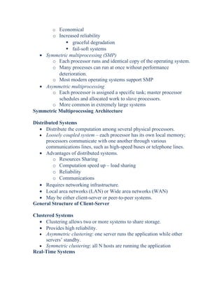 o Economical
o Increased reliability
 graceful degradation
 fail-soft systems
• Symmetric multiprocessing (SMP)
o Each processor runs and identical copy of the operating system.
o Many processes can run at once without performance
deterioration.
o Most modern operating systems support SMP
• Asymmetric multiprocessing
o Each processor is assigned a specific task; master processor
schedules and allocated work to slave processors.
o More common in extremely large systems
Symmetric Multiprocessing Architecture
Distributed Systems
• Distribute the computation among several physical processors.
• Loosely coupled system – each processor has its own local memory;
processors communicate with one another through various
communications lines, such as high-speed buses or telephone lines.
• Advantages of distributed systems.
o Resources Sharing
o Computation speed up – load sharing
o Reliability
o Communications
• Requires networking infrastructure.
• Local area networks (LAN) or Wide area networks (WAN)
• May be either client-server or peer-to-peer systems.
General Structure of Client-Server
Clustered Systems
• Clustering allows two or more systems to share storage.
• Provides high reliability.
• Asymmetric clustering: one server runs the application while other
servers’ standby.
• Symmetric clustering: all N hosts are running the application
Real-Time Systems
 