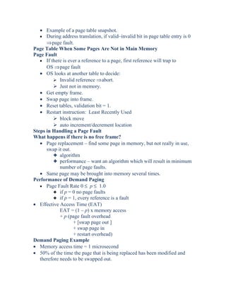 • Example of a page table snapshot.
• During address translation, if valid–invalid bit in page table entry is 0
⇒page fault.
Page Table When Some Pages Are Not in Main Memory
Page Fault
• If there is ever a reference to a page, first reference will trap to
OS ⇒page fault
• OS looks at another table to decide:
 Invalid reference ⇒abort.
 Just not in memory.
• Get empty frame.
• Swap page into frame.
• Reset tables, validation bit = 1.
• Restart instruction: Least Recently Used
 block move
 auto increment/decrement location
Steps in Handling a Page Fault
What happens if there is no free frame?
• Page replacement – find some page in memory, but not really in use,
swap it out.
3 algorithm
3 performance – want an algorithm which will result in minimum
number of page faults.
• Same page may be brought into memory several times.
Performance of Demand Paging
• Page Fault Rate 0 ≤ p ≤ 1.0
3 if p = 0 no page faults
3 if p = 1, every reference is a fault
• Effective Access Time (EAT)
EAT = (1 – p) x memory access
+ p (page fault overhead
+ [swap page out ]
+ swap page in
+ restart overhead)
Demand Paging Example
• Memory access time = 1 microsecond
• 50% of the time the page that is being replaced has been modified and
therefore needs to be swapped out.
 