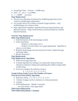• Swap Page Time = 10 msec = 10,000 msec
• EAT = (1 – p) x 1 + p (15000)
• 1 + 15000P (in msec)
Page Replacement
• Prevent over-allocation of memory by modifying page-fault service
routine to include page replacement.
• Use modify (dirty) bit to reduce overhead of page transfers – only
modified pages are written to disk.
• Page replacement completes separation between logical memory and
physical memory – large virtual memory can be provided on a smaller
physical memory.
Need For Page Replacement
Basic Page Replacement
1. Find the location of the desired page on disk.
2. Find a free frame:
- If there is a free frame, use it.
- If there is no free frame, use a page replacement algorithm to
select a victim frame.
3. Read the desired page into the (newly) free frame. Update the page
and frame tables.
4. Restart the process.
Page Replacement
Page Replacement Algorithms
• Want lowest page-fault rate.
• Evaluate algorithm by running it on a particular string of memory
references (reference string) and computing the number of page faults
on that string.
• In all our examples, the reference string is
 1, 2, 3, 4, 1, 2, 5, 1, 2, 3, 4, 5
Graph of Page Faults Versus The Number of Frames
First-In-First-Out (FIFO) Algorithm
• Reference string: 1, 2, 3, 4, 1, 2, 5, 1, 2, 3, 4, 5
• 3 frames (3 pages can be in memory at a time per process)
• 4 frames
• FIFO Replacement – Belady’s Anomaly
3 more frames ⇒less page faults
FIFO Page Replacement
FIFO Illustrating Belady’s Anamoly
 