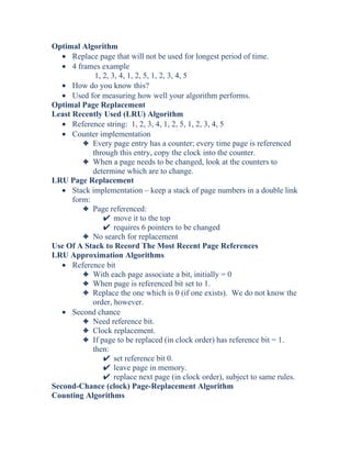 Optimal Algorithm
• Replace page that will not be used for longest period of time.
• 4 frames example
1, 2, 3, 4, 1, 2, 5, 1, 2, 3, 4, 5
• How do you know this?
• Used for measuring how well your algorithm performs.
Optimal Page Replacement
Least Recently Used (LRU) Algorithm
• Reference string: 1, 2, 3, 4, 1, 2, 5, 1, 2, 3, 4, 5
• Counter implementation
3 Every page entry has a counter; every time page is referenced
through this entry, copy the clock into the counter.
3 When a page needs to be changed, look at the counters to
determine which are to change.
LRU Page Replacement
• Stack implementation – keep a stack of page numbers in a double link
form:
3 Page referenced:
move it to the top
requires 6 pointers to be changed
3 No search for replacement
Use Of A Stack to Record The Most Recent Page References
LRU Approximation Algorithms
• Reference bit
3 With each page associate a bit, initially = 0
3 When page is referenced bit set to 1.
3 Replace the one which is 0 (if one exists). We do not know the
order, however.
• Second chance
3 Need reference bit.
3 Clock replacement.
3 If page to be replaced (in clock order) has reference bit = 1.
then:
set reference bit 0.
leave page in memory.
replace next page (in clock order), subject to same rules.
Second-Chance (clock) Page-Replacement Algorithm
Counting Algorithms
 