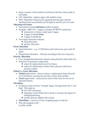 • Keep a counter of the number of references that have been made to
each page.
• LFU Algorithm: replaces page with smallest count.
• MFU Algorithm: based on the argument that the page with the
smallest count was probably just brought in and has yet to be used.
Allocation of Frames
• Each process needs minimum number of pages.
• Example: IBM 370 – 6 pages to handle SS MOVE instruction:
3 instruction is 6 bytes, might span 2 pages.
3 2 pages to handle from.
3 2 pages to handle to.
• Two major allocation schemes.
3 fixed allocation
3 priority allocation
Fixed Allocation
• Equal allocation – e.g., if 100 frames and 5 processes, give each 20
pages.
• Proportional allocation – Allocate according to the size of process.
Priority Allocation
• Use a proportional allocation scheme using priorities rather than size.
• If process Pi generates a page fault,
3 select for replacement one of its frames.
3 select for replacement a frame from a process with lower
priority number.
Global vs. Local Allocation
• Global replacement – process selects a replacement frame from the
set of all frames; one process can take a frame from another.
• Local replacement – each process selects from only its own set of
allocated frames.
Thrashing
• If a process does not have “enough” pages, the page-fault rate is very
high. This leads to:
3 low CPU utilization.
3 operating system thinks that it needs to increase the degree of
multiprogramming.
3 another process added to the system.
• Thrashing ≡ a process is busy swapping pages in and out.
• Why does paging work?
Locality model
 