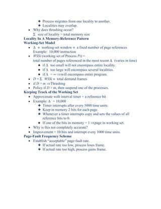 3 Process migrates from one locality to another.
3 Localities may overlap.
• Why does thrashing occur?
Σ size of locality > total memory size
Locality In A Memory-Reference Pattern
Working-Set Model
• ∆ ≡ working-set window ≡ a fixed number of page references
Example: 10,000 instruction
• WSSi (working set of Process Pi) =
total number of pages referenced in the most recent ∆ (varies in time)
3 if ∆ too small will not encompass entire locality.
3 if ∆ too large will encompass several localities.
3 if ∆ = ∞ ⇒will encompass entire program.
• D = Σ WSSi ≡ total demand frames
• if D > m ⇒Thrashing
• Policy if D > m, then suspend one of the processes.
Keeping Track of the Working Set
• Approximate with interval timer + a reference bit
• Example: ∆ = 10,000
3 Timer interrupts after every 5000 time units.
3 Keep in memory 2 bits for each page.
3 Whenever a timer interrupts copy and sets the values of all
reference bits to 0.
3 If one of the bits in memory = 1 ⇒page in working set.
• Why is this not completely accurate?
• Improvement = 10 bits and interrupt every 1000 time units.
Page-Fault Frequency Scheme
• Establish “acceptable” page-fault rate.
3 If actual rate too low, process loses frame.
3 If actual rate too high, process gains frame.
 