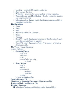 • Location – pointer to file location on device.
• Size – current file size.
• Protection – controls who can do reading, writing, executing.
• Time, date, and user identification – data for protection, security,
and usage monitoring.
• Information about files are kept in the directory structure, which is
maintained on the disk.
File Operations
• Create
• Write
• Read
• Reposition within file – file seek
• Delete
• Truncate
• Open(Fi) – search the directory structure on disk for entry Fi, and
move the content of entry to memory.
• Close (Fi) – move the content of entry Fi in memory to directory
structure on disk.
File Types – Name, Extension
Access Methods
• Sequential Access
read next
write next
reset
no read after last write
(rewrite)
• Direct Access
read n
write n
position to n
read next
write next
rewrite n
n = relative block number
Sequential-access File
Simulation of Sequential Access on a Direct-access File
Example of Index and Relative Files
Directory Structure
s collection of nodes containing information about all files.
 