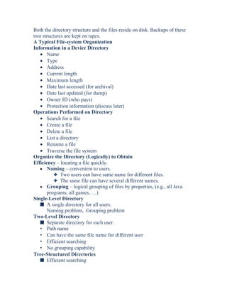 Both the directory structure and the files reside on disk. Backups of these
two structures are kept on tapes.
A Typical File-system Organization
Information in a Device Directory
• Name
• Type
• Address
• Current length
• Maximum length
• Date last accessed (for archival)
• Date last updated (for dump)
• Owner ID (who pays)
• Protection information (discuss later)
Operations Performed on Directory
• Search for a file
• Create a file
• Delete a file
• List a directory
• Rename a file
• Traverse the file system
Organize the Directory (Logically) to Obtain
Efficiency – locating a file quickly.
• Naming – convenient to users.
3 Two users can have same name for different files.
3 The same file can have several different names.
• Grouping – logical grouping of files by properties, (e.g., all Java
programs, all games, …)
Single-Level Directory
s A single directory for all users.
Naming problem, Grouping problem
Two-Level Directory
s Separate directory for each user.
• Path name
• Can have the same file name for different user
• Efficient searching
• No grouping capability
Tree-Structured Directories
s Efficient searching
 