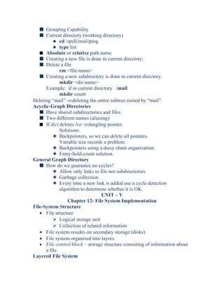 s Grouping Capability
s Current directory (working directory)
3 cd /spell/mail/prog
3 type list
s Absolute or relative path name
s Creating a new file is done in current directory.
s Delete a file
rm <file-name>
s Creating a new subdirectory is done in current directory.
mkdir <dir-name>
Example: if in current directory /mail
mkdir count
Deleting “mail” ⇒deleting the entire subtree rooted by “mail”.
Acyclic-Graph Directories
s Have shared subdirectories and files.
s Two different names (aliasing)
s If dict deletes list ⇒dangling pointer.
Solutions:
3 Backpointers, so we can delete all pointers.
Variable size records a problem.
3 Backpointers using a daisy chain organization.
3 Entry-hold-count solution.
General Graph Directory
s How do we guarantee no cycles?
3 Allow only links to file not subdirectories.
3 Garbage collection.
3 Every time a new link is added use a cycle detection
algorithm to determine whether it is OK.
UNIT – V
Chapter 12: File System Implementation
File-System Structure
• File structure
 Logical storage unit
 Collection of related information
• File system resides on secondary storage (disks).
• File system organized into layers.
• File control block – storage structure consisting of information about
a file.
Layered File System
 