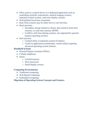 • Often used as a control device in a dedicated application such as
controlling scientific experiments, medical imaging systems,
industrial control systems, and some display systems.
• Well-defined fixed-time constraints.
• Real-Time systems may be either hard or soft real-time.
• Hard real-time:
o Secondary storage limited or absent, data stored in short term
memory, or read-only memory (ROM)
o Conflicts with time-sharing systems, not supported by general-
purpose operating systems.
• Soft real-time
o Limited utility in industrial control of robotics
o Useful in applications (multimedia, virtual reality) requiring
advanced operating-system features.
Handheld Systems
• Personal Digital Assistants (PDAs)
• Cellular telephones
• Issues:
o Limited memory
o Slow processors
o Small display screens.
Computing Environments
• Traditional computing
• Web-Based Computing
• Embedded Computing
Migration of Operating-System Concepts and Features
 