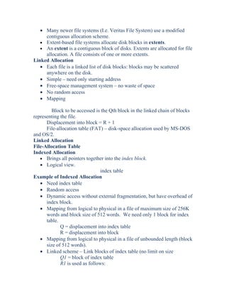 • Many newer file systems (I.e. Veritas File System) use a modified
contiguous allocation scheme.
• Extent-based file systems allocate disk blocks in extents.
• An extent is a contiguous block of disks. Extents are allocated for file
allocation. A file consists of one or more extents.
Linked Allocation
• Each file is a linked list of disk blocks: blocks may be scattered
anywhere on the disk.
• Simple – need only starting address
• Free-space management system – no waste of space
• No random access
• Mapping
Block to be accessed is the Qth block in the linked chain of blocks
representing the file.
Displacement into block = R + 1
File-allocation table (FAT) – disk-space allocation used by MS-DOS
and OS/2.
Linked Allocation
File-Allocation Table
Indexed Allocation
• Brings all pointers together into the index block.
• Logical view.
index table
Example of Indexed Allocation
• Need index table
• Random access
• Dynamic access without external fragmentation, but have overhead of
index block.
• Mapping from logical to physical in a file of maximum size of 256K
words and block size of 512 words. We need only 1 block for index
table.
Q = displacement into index table
R = displacement into block
• Mapping from logical to physical in a file of unbounded length (block
size of 512 words).
• Linked scheme – Link blocks of index table (no limit on size
Q1 = block of index table
R1 is used as follows:
 